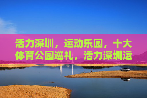 活力深圳，运动乐园，十大体育公园巡礼，活力深圳运动乐园，十大体育公园巡礼