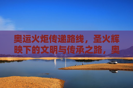 奥运火炬传递路线，圣火辉映下的文明与传承之路，奥运圣火传递，辉映文明与传承之路