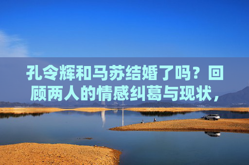 孔令辉和马苏结婚了吗?回顾两人的情感纠葛与现状,孔令辉马苏结婚了吗?回顾情感纠葛与现状 孔令辉和马苏结婚了吗?回顾两人的情感纠葛与现状,孔令辉马苏结婚了吗?回顾情感纠葛与现状