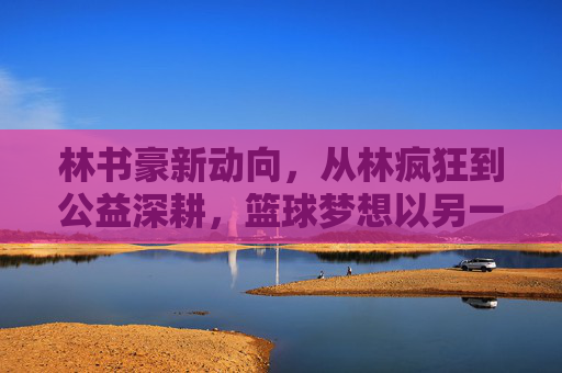 林书豪新动向,从林疯狂到公益深耕,篮球梦想以另一种方式闪耀,林书豪,从林疯狂到公益深耕,篮球梦想再闪耀 林书豪新动向,从林疯狂到公益深耕,篮球梦想以另一种方式闪耀,林书豪,从林疯狂到公益深耕,篮球梦想再闪耀