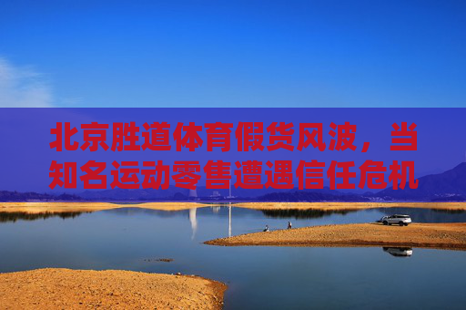 北京胜道体育假货风波,当知名运动零售遭遇信任危机,北京胜道体育假货风波,知名运动零售陷信任危机 北京胜道体育假货风波,当知名运动零售遭遇信任危机,北京胜道体育假货风波,知名运动零售陷信任危机