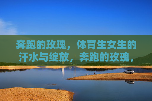 奔跑的玫瑰，体育生女生的汗水与绽放，奔跑的玫瑰，汗水浇灌的绽放