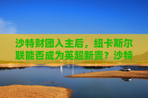 沙特财团入主后,纽卡斯尔联能否成为英超新贵?沙特财团入主纽卡,能否成英超新贵? 沙特财团入主后,纽卡斯尔联能否成为英超新贵?沙特财团入主纽卡,能否成英超新贵?