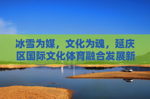 冰雪为媒,文化为魂,延庆区国际文化体育融合发展新篇,冰雪为媒 文化为魂 延庆国际文体融合新篇 冰雪为媒,文化为魂,延庆区国际文化体育融合发展新篇,冰雪为媒 文化为魂 延庆国际文体融合新篇