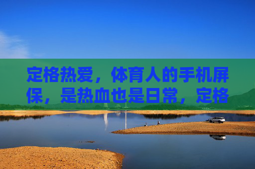定格热爱，体育人的手机屏保，是热血也是日常，定格热爱，体育人的屏保，热血与日常