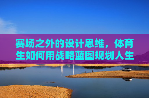 赛场之外的设计思维，体育生如何用战略蓝图规划人生赛道，赛场之外，体育生以设计思维规划人生战略蓝图