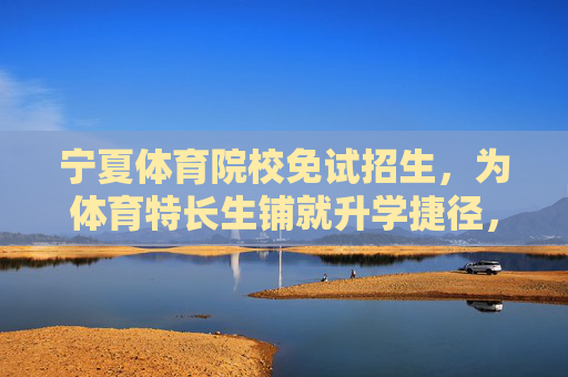 宁夏体育院校免试招生，为体育特长生铺就升学捷径，宁夏体育院校免试招生，体育特长生升学捷径