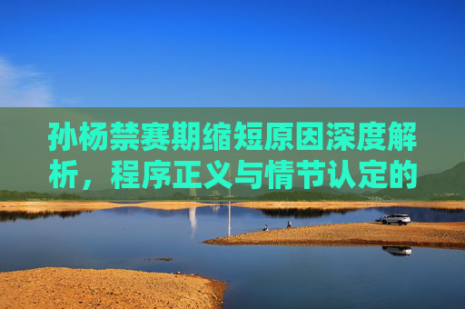 孙杨禁赛期缩短原因深度解析,程序正义与情节认定的平衡 孙杨禁赛期缩短原因深度解析,程序正义与情节认定的平衡