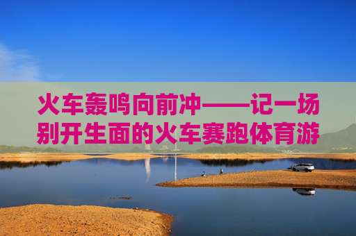火车轰鸣向前冲——记一场别开生面的火车赛跑体育游戏,火车轰鸣向前冲——别开生面的赛跑游戏 火车轰鸣向前冲——记一场别开生面的火车赛跑体育游戏,火车轰鸣向前冲——别开生面的赛跑游戏