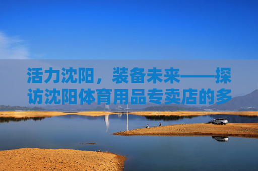 活力沈阳,装备未来——探访沈阳体育用品专卖店的多元魅力,活力沈阳,装备未来——探访沈阳体育用品专卖店的多元魅力 活力沈阳,装备未来——探访沈阳体育用品专卖店的多元魅力,活力沈阳,装备未来——探访沈阳体育用品专卖店的多元魅力