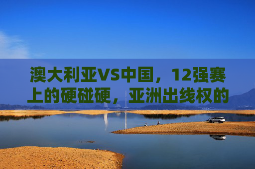 澳大利亚VS中国，12强赛上的硬碰硬，亚洲出线权的生死较量，中澳12强赛硬碰硬，亚洲出线权生死较量