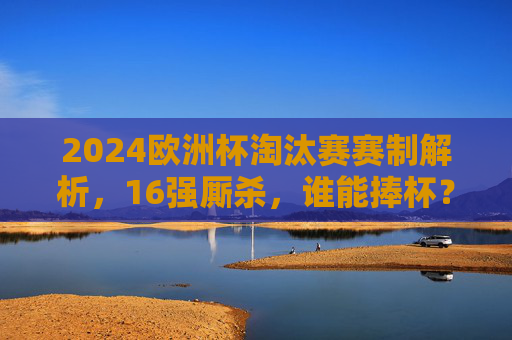 2024欧洲杯淘汰赛赛制解析，16强厮杀，谁能捧杯？2024欧洲杯淘汰赛赛制解析，16强厮杀，谁能捧杯？