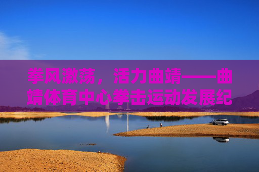 拳风激荡,活力曲靖——曲靖体育中心拳击运动发展纪实,拳风激荡,曲靖体育中心拳击发展纪实 拳风激荡,活力曲靖——曲靖体育中心拳击运动发展纪实,拳风激荡,曲靖体育中心拳击发展纪实