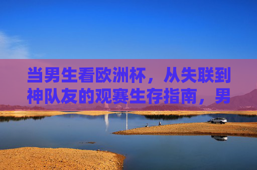 当男生看欧洲杯,从失联到神队友的观赛生存指南,男生欧洲杯生存指南,从失联到神队友的逆袭攻略 当男生看欧洲杯,从失联到神队友的观赛生存指南,男生欧洲杯生存指南,从失联到神队友的逆袭攻略