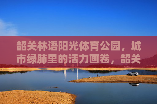 韶关林语阳光体育公园,城市绿肺里的活力画卷,韶关林语阳光体育公园,城市绿肺绘活力画卷 韶关林语阳光体育公园,城市绿肺里的活力画卷,韶关林语阳光体育公园,城市绿肺绘活力画卷
