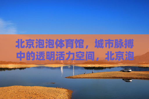 北京泡泡体育馆,城市脉搏中的透明活力空间,北京泡泡体育馆,城市脉搏中的透明活力空间 北京泡泡体育馆,城市脉搏中的透明活力空间,北京泡泡体育馆,城市脉搏中的透明活力空间