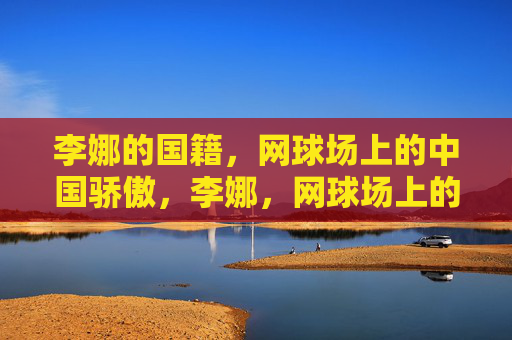 李娜的国籍，网球场上的中国骄傲，李娜，网球场上的中国骄傲