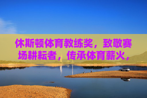 休斯顿体育教练奖,致敬赛场耕耘者,传承体育薪火,休斯顿体育教练奖,致敬赛场耕耘者,传承体育薪火 休斯顿体育教练奖,致敬赛场耕耘者,传承体育薪火,休斯顿体育教练奖,致敬赛场耕耘者,传承体育薪火