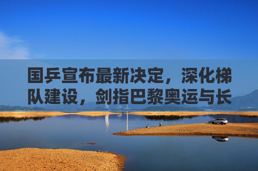 国乒宣布最新决定，深化梯队建设，剑指巴黎奥运与长期辉煌，国乒宣布深化梯队建设剑指巴黎奥运与长期辉煌