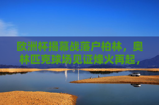 欧洲杯揭幕战落户柏林，奥林匹克球场见证烽火再起，欧洲杯揭幕战柏林奥林匹克球场燃烽火