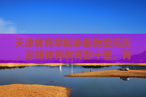 天津体育学院李健教授简历，深耕体育教育数十载，育才铸魂谱新篇，天津体育学院李健教授，深耕体育教育数十载育才铸魂谱新篇