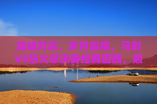 巅峰对决,岁月留痕,马刺VS热火总决赛经典回顾,巅峰对决,岁月留痕,马刺VS热火总决赛经典回顾 巅峰对决,岁月留痕,马刺VS热火总决赛经典回顾,巅峰对决,岁月留痕,马刺VS热火总决赛经典回顾