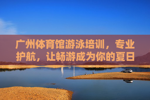 广州体育馆游泳培训,专业护航,让畅游成为你的夏日新技能,广州体育馆游泳培训,专业护航,夏日畅游新技能 广州体育馆游泳培训,专业护航,让畅游成为你的夏日新技能,广州体育馆游泳培训,专业护航,夏日畅游新技能