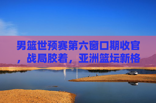 男篮世预赛第六窗口期收官,战局胶着,亚洲篮坛新格局初显,男篮世预赛第六窗口期收官战局胶着 亚洲篮坛新格局初显 男篮世预赛第六窗口期收官,战局胶着,亚洲篮坛新格局初显,男篮世预赛第六窗口期收官战局胶着 亚洲篮坛新格局初显
