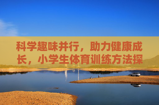 科学趣味并行，助力健康成长，小学生体育训练方法探析，科学趣味并行，助力健康成长——小学生体育训练方法探析