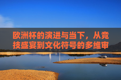 欧洲杯的演进与当下，从竞技盛宴到文化符号的多维审视，欧洲杯，从竞技盛宴到文化符号的演进与多维审视
