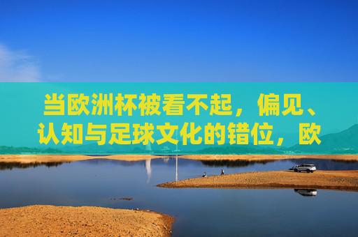 当欧洲杯被看不起，偏见、认知与足球文化的错位，欧洲杯被看不起，偏见、认知与足球文化的错位
