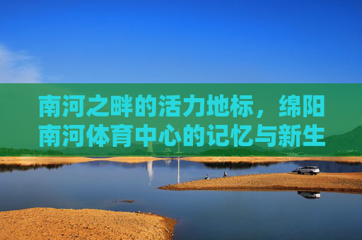 南河之畔的活力地标,绵阳南河体育中心的记忆与新生,南河畔活力地标,绵阳南河体育中心的记忆与新生 南河之畔的活力地标,绵阳南河体育中心的记忆与新生,南河畔活力地标,绵阳南河体育中心的记忆与新生