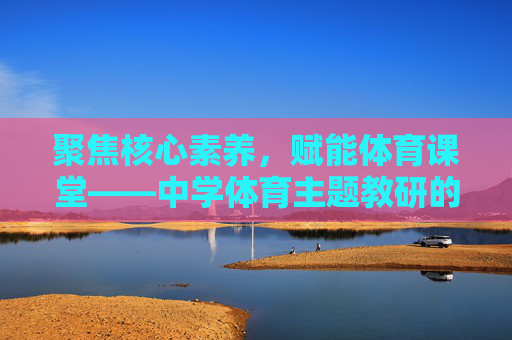 聚焦核心素养,赋能体育课堂——中学体育主题教研的实践与探索,核心素养导向的中学体育主题教研实践探索 聚焦核心素养,赋能体育课堂——中学体育主题教研的实践与探索,核心素养导向的中学体育主题教研实践探索