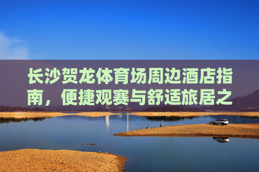 长沙贺龙体育场周边酒店指南，便捷观赛与舒适旅居之选，长沙贺龙体育场周边酒店指南，便捷观赛与舒适旅居之选