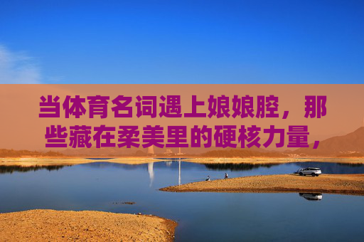 当体育名词遇上娘娘腔,那些藏在柔美里的硬核力量,柔美硬核,体育名词里的娘娘腔力量 当体育名词遇上娘娘腔,那些藏在柔美里的硬核力量,柔美硬核,体育名词里的娘娘腔力量