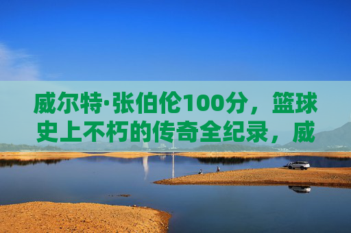 威尔特·张伯伦100分，篮球史上不朽的传奇全纪录，威尔特·张伯伦100分，篮球史上不朽的传奇全纪录