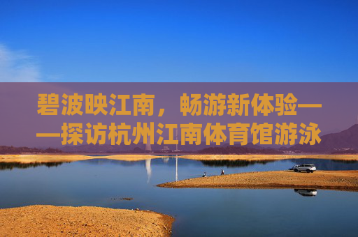 碧波映江南,畅游新体验——探访杭州江南体育馆游泳馆,碧波映江南,畅游新体验——杭州江南体育馆游泳馆 碧波映江南,畅游新体验——探访杭州江南体育馆游泳馆,碧波映江南,畅游新体验——杭州江南体育馆游泳馆