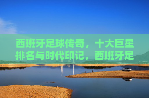 西班牙足球传奇,十大巨星排名与时代印记,西班牙足球传奇,十大巨星排名与时代印记 西班牙足球传奇,十大巨星排名与时代印记,西班牙足球传奇,十大巨星排名与时代印记