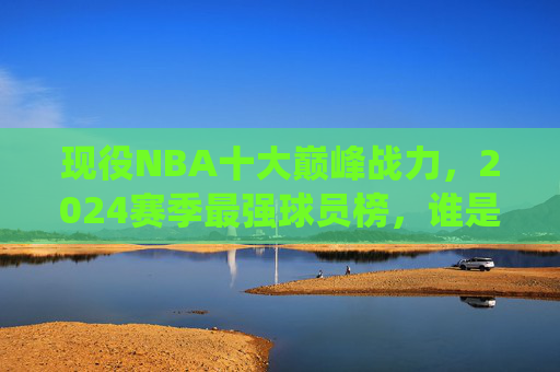 现役NBA十大巅峰战力，2024赛季最强球员榜，谁是你心中的NO.1？现役NBA2024赛季十大巅峰战力榜，谁是你心中的NO.1？