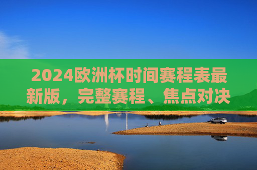 2024欧洲杯时间赛程表最新版，完整赛程、焦点对决、观赛指南，一篇文章看懂！2024欧洲杯最新赛程表，完整赛程、焦点对决、观赛指南，一篇文章看懂！