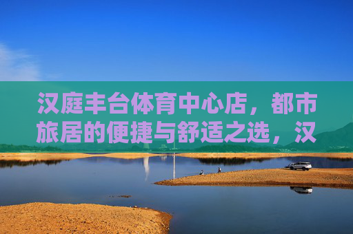 汉庭丰台体育中心店,都市旅居的便捷与舒适之选,汉庭丰台体育中心店,都市旅居便捷舒适之选 汉庭丰台体育中心店,都市旅居的便捷与舒适之选,汉庭丰台体育中心店,都市旅居便捷舒适之选