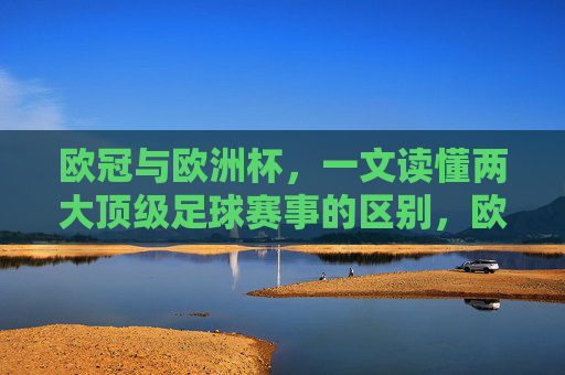 欧冠与欧洲杯,一文读懂两大顶级足球赛事的区别,欧冠与欧洲杯,两大顶级足球赛事的区别 欧冠与欧洲杯,一文读懂两大顶级足球赛事的区别,欧冠与欧洲杯,两大顶级足球赛事的区别