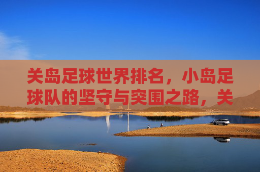 关岛足球世界排名,小岛足球队的坚守与突围之路,关岛足球,小岛球队的坚守与突围 关岛足球世界排名,小岛足球队的坚守与突围之路,关岛足球,小岛球队的坚守与突围