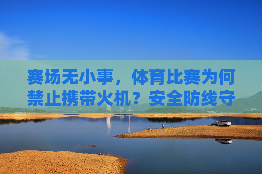 赛场无小事，体育比赛为何禁止携带火机？安全防线守护纯粹竞技，赛场禁火机，安全防线守护纯粹竞技