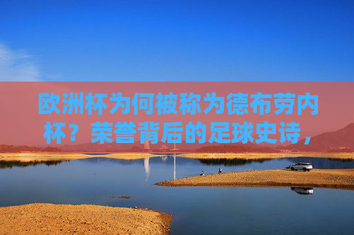 欧洲杯为何被称为德布劳内杯？荣誉背后的足球史诗，欧洲杯德布劳内杯，荣誉背后的足球史诗