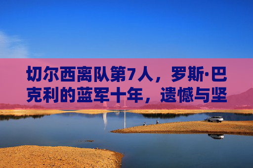 切尔西离队第7人，罗斯·巴克利的蓝军十年，遗憾与坚守的终章，切尔西离队第7人罗斯·巴克利，蓝军十年坚守与遗憾的终章