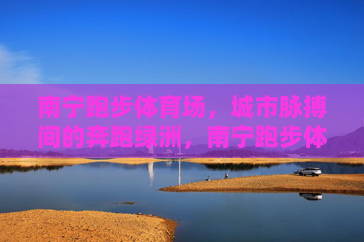 南宁跑步体育场,城市脉搏间的奔跑绿洲,南宁跑步体育场,城市脉搏的奔跑绿洲 南宁跑步体育场,城市脉搏间的奔跑绿洲,南宁跑步体育场,城市脉搏的奔跑绿洲