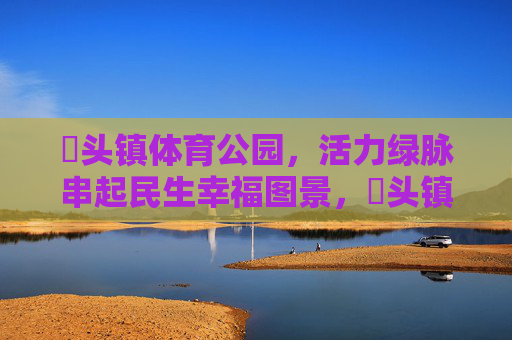 琯头镇体育公园,活力绿脉串起民生幸福图景,琯头镇体育公园,活力绿脉串起民生幸福图景 琯头镇体育公园,活力绿脉串起民生幸福图景,琯头镇体育公园,活力绿脉串起民生幸福图景
