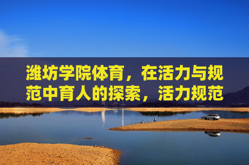 潍坊学院体育,在活力与规范中育人的探索,活力规范并重,潍坊学院体育育人的探索 潍坊学院体育,在活力与规范中育人的探索,活力规范并重,潍坊学院体育育人的探索