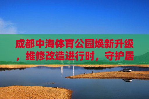 成都中海体育公园焕新升级,维修改造进行时,守护居民运动活力,成都中海体育公园焕新升级进行时 守护居民运动活力 成都中海体育公园焕新升级,维修改造进行时,守护居民运动活力,成都中海体育公园焕新升级进行时 守护居民运动活力